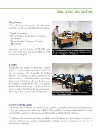 Organization and facilities
Departments
The education, research and extension
activities are developed by three Departments:
√√Sport Department;
√√Department of Biodynamics of Human
Movement;
√√Department of Pedagogy of Human
Movement.
According to 2013 data, EEFE-USP has
50 professors and 123 administrative and
technical employees.

Os Departamentos ficam no Bloco Administrativo|
The Departments are located at the Administrative
Quarter - foto | photo: Paula Bassi

Facilities
EEFEUSP has nearly 10 thousand square
meters of constructed area and is located
at the campus of “Armando de Salles
Oliveira” University City. It has the following
infrastructure: Administration Building,
Laboratories Building, Library, Auditorium,
Classrooms, Computer Rooms, Multi-sports
courts, Heated swimming pool, Weightlifting
room, Martial Art Room, Gymnastics room,
Dressing room, Laboratories and vivarium.

Sala Pró-Aluno | Computer Room for students
foto | photo: Paula Bassi

Cyro de Andrade Library
According to 2012 figures, its archive has 19.745 books, 374 titles of scientific publications and
1.894 papers and theses, registered at USP’s Bibliographical Database (called Dedalus), which
contains the location of bibliographical information available at USP libraries.
The Library allows access to databases and electronical national and international information
sources, offering loan services, bibliographic exchange and user guidance on the use of
information resources.
13

 