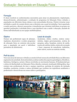 Graduação - Bacharelado em Educação Física

Formação
O aluno receberá os conhecimentos necessários para atuar no planejamento, implantação,
desenvolvimento, administração e avaliação de programas de Educação Física voltados a
populações em diferentes faixas etárias e com necessidades diversas. Poderá vivenciar essas
atividades a partir de contato direto com a clientela com a qual irá trabalhar. Será capacitado
a emitir pareceres, oferecer assessorias e consultorias que orientem indivíduos ou grupos em
questões pertinentes à atividade física e suas interfaces com a saúde e educação, atuando de
forma individualizada ou em equipe multidisciplinar.

Objetivo

Locais de atuação

Formar um profissional capaz de planejar,
implantar, desenvolver e avaliar programas
de educação física no contexto não-escolar
para a população em geral e indivíduos
portadores de deficiências.

Academias, clubes, creches, centros comunitários, órgãos governamentais, centros de
pesquisa, asilos, hospitais, centros de saúde,
centros de estética, hotéis, centros de recreação
e lazer, empresas de consultoria, indústrias,
entre outros, exceto no contexto escolar.

Perfil do aluno
Tem suas áreas de interesse voltadas ao estudo de fenô-menos da atividade física em diferentes
segmentos da sociedade. Será estimulado a realizar análise dos aspectos psicológicos, filosóficos,
históricos, biológicos, sociais e físicos envolvidos no movimento humano. É fundamental que
o aluno do Bacharelado em Educação Física obtenha constante atualização bibliográfica, faça
contato com profissionais da área e equipes esportivas, participe de projetos de iniciação
científica, monitoria, eventos e outras atividades que resultem em experiência acadêmica e
profissional e desenvolvam seu senso crítico e participativo.

14

 