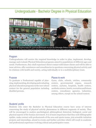 Undergraduate - Bachelor Degree in Physical Education

A EEFEUSP formou mais de 4.500 profissionais na área de Educação Física e Esporte. |
The School of Physical Education and Sport have graduated more than 4500 professionals in the area.

Program
Undergraduates will receive the required knowledge in order to plan, implement, develop,
manage and evaluate Physical Education programs aimed to populations of different ages and
needs. Furthermore, they shall experience direct contact with future clients and will be able to
issue advices, offer assistances and consultancies in questions concerning physical activity and
its relations with health and society, acting individually or in a multidisciplinary team.

Purpose

Places to work

To graduate a Professional capable of planning, implementing, developing and evaluating
physical education programs in the non-school
context for the general population including
disabled persons.

Gyms, clubs, schools, crèches, community
centers, governmental organs, research
centers, asylums, hospitals, health centers,
aesthetic centers, hotels, recreation and leisure
centers, consultancy agencies, industries,
among others, except on the school context.

Students’ profile
Students who enter the Bachelor in Physical Education course have areas of interest
concerning the study of physical activity phenomena in different segments of society. They
will be encouraged to analyze psychological, philosophical, historical, biological, social and
physical aspects of the human movement. It is of main importance that they seek bibliographic
updäte, make contact with professionals of the area and sports teams, join scientific initiation
projects and internships, attend in events and further activities which will result in academic
and professional experience evolving critical and participative sense.
15

 