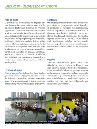 Graduação - Bacharelado em Esporte

Perfil do aluno

Formação

O estudante de Bacharelado em Esporte tem
suas áreas de interesse voltadas ao estudo de
fenômenos da atividade esportiva em diversos
segmentos da sociedade e diferentes níveis dos
praticantes, da iniciação ao alto rendimento. O
aluno poderá estudar os aspectos que norteiam o
Esporte com enfoques psicológicos, filosóficos,
históricos, biológicos, sociais, físicos, entre
outros. É fundamental que obtenha constante
atualização bibliográfica, faça contato com
profissionais da área e equipes esportivas,
participe de projetos de iniciação científica,
monitoria, eventos e demais atividades
que resultem em experiência acadêmica e
profissional e desenvolvam seu senso crítico e
participativo.

O aluno receberá os conhecimentos necessários
para atuar no planejamento, administração,
or-ganização e execução de competições,
eventos esportivos e atividades voltadas a
diversas populações (iniciação esportiva,
atletas de alto nível, profissionais do esporte,
esporte adaptado e outros). O estudante
será capacitado a trabalhar na detecção de
talentos esportivos, na preparação física, no
treinamento técnico-tático e na avaliação
esportiva.

Locais de Atuação
Clubes, agremições, federações, ligas, órgãos
governamentais, centros comunitários, escolas
de iniciação esportiva, centros esportivos,
confe-derações, institutos de pesquisa, empresas
de marketing, consultoria esportiva entre outros.

Objetivo
Formar profissionais para atuar nas
atividades que envolvam o Esporte nos
seus diversos níveis e tipos de organização.
Capacitar o bacharel para a gestão e atuação
na área esportiva, reconhecendo os potenciais
e limites do corpo humano. Fornecer subsídios
que possibilitem ao profissional aplicar a
prática esportiva no desenvolvimento do
indivíduo e da sociedade.

Em 2013, 472 alunos estavam matriculados nos cursos de graduação da EEFEUSP |
In 2013, 472 were enrolled in the undergraduate courses of EEFE.
16

 