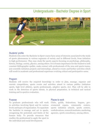 Undergraduate - Bachelor Degree in Sport

Students’ profile
Students who enter the Bachelor in Sport course have areas of interests associated to the study
of sports phenomena in various segments of society and in different levels, from initiation
to high performance. They may study the sports aspects focusing on psychology, philosophy,
history, biology, society, physics, among others. It is of main importance for the student to seek
constant bibliographic updäte, make contact with professionals of the area and sports teams,
join scientific initiation projects and internships, attend in events and further activities which
will result in academic and professional experience evolving critical and participative sense.

Program
Students will receive the required knowledge in order to plan, manage, organize and
execute competitions, sports events and activities aimed to various publics (initiation
sports, high level athletes, sports professionals, adaptive sports, etc). They will be able to
work in the detection of sports talents, in physical preparation, in technical and tactical
training and in sportive evaluation.

Purpose

Places to work

To graduate professionals who will work
in activities involving Sport and its various
levels and types of organization. To capacitate
the bachelor to manage and act in sports,
recognizing the potentials and limits of the
human body. To provide resources that
enables the professional to apply the sport in
the individual and social development.

Clubs, guilds, federations, leagues, governmental organs, community centers,
sports initiation schools, sports centers,
confederations, research institutes, marketing
agencies, sports consultancy, among others.

17

 