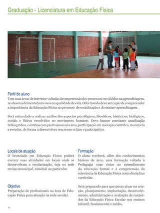 Graduação - Licenciatura em Educação Física

Perfil do aluno
Tem suas áreas de interesse voltadas à compreensão dos processos envolvidos na aprendizagem,
no desenvolvimento humano e na qualidade de vida. O formando deve ser capaz de compreender
a importância da Educação Física no processo de socialização e do ensino-aprendizagem.
Será estimulado a realizar análise dos aspectos psicológicos, filosóficos, históricos, biológicos,
sociais e físicos envolvidos no movimento humano. Deve buscar constante atualização
bibliográfica, contatos com profissionais da área, participação em iniciação científica, monitoria
e eventos, de forma a desenvolver seu senso crítico e participativo.

Locais de atuação

Formação

O licenciado em Educação Física poderá
exercer suas atividades em locais onde se
desenvolvam a escolarização, seja na rede
ensino municipal, estadual ou particular.

O aluno receberá, além dos conhecimentos
básicos da área, uma formação voltada à
Pedagogia com vistas ao entendimento
da educação formal e à compreensão da
relevância da Educação Física como disciplina
curricular.

Objetivo

Será preparado para que possa atuar na criação, planejamento, implantação, desenvolvimento, administração e avaliação de conteúdos da Educação Física Escolar nos ensinos
infantil, fundamental e médio.

Preparação de profissionais na área de Educação Física para atuação na rede escolar.

18

 