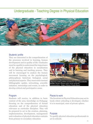 Undergraduate - Teaching Degree in Physical Education

Students’ profile
They are interested in the comprehension of
the processes involved in learning, human
development and in quality of life. Graduates
must be capable to understand the importance
of the physical education in socialization
and in learning and teaching process. They
will be encouraged to analyze the human
movement focusing on the psychological,
philosophical, historical, biological, social
and physical aspects. They must seek constant
bibliographic update, networking, scientific
initiation, internships and events, in order to
develop critical and participative sense.

Algumas aulas podem acontecer em comunidades
locais | Some classes may occur at local
communities - Foto | Photo: Paula Bassi

Program

Places to work

Students will receive, in addition to basic
content of the area, knowledge on Pedagogy
focusing on the comprehension of formal
education and of the physical education
relevance as curricular discipline. They will
be prepared to act in the creation, planning,
implementation, development, management
and evaluation of physical education contents
from primary to secondary education

The licentiate in Physical Education may act in
locals where schooling is developed, whether
it is in municipal, state of private sphere.

Purpose
To qualify physical education professionals to
act in schools.
19

 