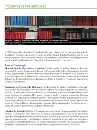 Programas de Pós-graduação

Até 2012, a EEFEUSP formou 490 alunos de Mestrado e 122 alunos de Doutorado.
Until 2012, EEFEUSP had already granted the Master’s degree to 490 students and the Doctor’s degree to 122 students.
Foto | Photo: Paula Bassi.

A EEFE desenvolve atividades de Pós-Graduação com o objetivo de aperfeiçoar a formação de
graduados e estimular a pesquisa e o ensino científico na área de Educação Física e Esporte. A
pós-graduação da Escola recebeu o conceito 7 (nota máxima) na avaliação realizada pela Capes
(agência ligada ao Ministério da Educação), referente ao triênio 2010 a 2012.

Áreas de Concentração
Biodinâmica do Movimento Humano: Estudo a partir de análise biológica e biocomportamental, como a Bioquímica do Exercício, Fisiologia do Exercício, Biomecânica, Controle
Motor, Aprendizagem e Desenvolvimento Motor, Psicologia do Exercício e do Esporte, e a
intervenção que é suportada de forma predominante por esses conhecimentos como Nutrição
Aplicada ao Desempenho Físico e Treinamento Físico e Esportivo. Programas disponíveis:
Mestrado e Doutorado.
Pedagogia do Movimento Humano: Estudo a partir de análise psicológica e sócio-cultural, como a Aprendizagem e Desenvolvimento Motor, Psicologia do Esporte e do Exercício,
Filosofia do Movimento Humano, História do Movimento Humano, Antropologia do Movimento Humano, Sociologia do Movimento Humano, e a intervenção que é suportada de forma
predominante por esses conhecimentos como Metodologia do Ensino da Educação Física, Desenvolvimento Curricular e Formação de Professores de Educação Física Escolar, Desenvolvimento de Políticas, Planos e Programas de Educação Física na perspectiva da Cultura, Lazer e
Saúde. Programas disponíveis: Mestrado e Doutorado.
Estudos do Esporte: O Esporte é reconhecido como um dos fenômenos culturais, sociais,
políticos e econômicos mais marcantes do mundo contemporâneo. Trata-se de uma forma
específica de comportamento e expressão motora do homem que necessita ser investigado em
todas as suas dimensões e implicações: evolutivas, biológicas, sociais, culturais, filosóficas,
etc. A área de concentração Estudos do Esporte em nível de mestrado visa atualizar, ampliar e
integrar os conhecimentos acerca desse fenômeno. Programa disponível: Mestrado.
20

 