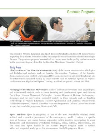 Graduate Programs

São 50 alunos de Mestrado e 78 alunos de doutorados matriculados nos Cursos de Pós-Graduação. |
There are 50 Master’s degree students and 78 Doctor’s degree students enrolled in Graduate Programs.
Foto | Photo: Paula Bassi.

The School of Physical Education and Sport develops Graduate activities with the purpose of
improving the students’ formation and to encourage the research and the scientific teaching in
the area. The graduate program has received maximum score in the quality evaluation made
by the government agency linked to the Brazilian Ministry of Education (Capes).

Study Areas
Biodynamics of the Human Movement: Study of the human movement from biological
and biobehavioral analysis, such as Exercise Biochemistry, Physiology of the Exercise,
Biomechanics, Motor Control, Learning and Development, Exercise and Sport Psychology and
the intervention supported mainly by those subjects such as Nutrition Applied to Physical
Performance and Physical and Sports Training. Available programs: Master and PhD.

Pedagogy of the Human Movement: Study of the human movement from psychological
and sociocultural analysis, such as Motor Learning and Development, Sport and Exercise
Psychology, Human Movement Philosophy, Human Movement History, Anthropology,
Sociology, and the intervention supported mainly by those subjects such as Teaching
Methodology in Physical Education, Teachers Qualification and Curricular Development,
Policies Development, Physical Education Plans and Programs in Culture, Leisure and Health
perspective. Available programs: Master and PhD.

Sport Studies: Sport is recognized as one of the most remarkable cultural, social,
political and economical phenomena of the contemporary world. It refers o a specific
form of behavior and motor human expression which requires investigation in every
dimensions and implications: evolutional, biological, social, cultural, philosophical, etc.
The main area Sport Studies in the Master's Degree Program seeks to update,
widen and integrate knowledge on this phenomenon. Available program: Master.
21

 