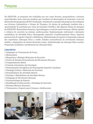 Pesquisa
Na EEFEUSP, as pesquisas são realizadas por seu corpo docente, pesquisadores e técnicos
especializados, bem como por projetos que resultam em dissertações de mestrado e teses de
doutorado dos programas de Pós-Graduação. Atualmente os projetos de pesquisa são realizados
nos diversos Laboratórios e Grupos de Pesquisa. Os alunos de graduação também têm a
oportunidade de participar por meio da Iniciação Científica. São algumas linhas de pesquisa
da EEFEUSP: Biomecânica humana; Aprendizagem e controle motor humano; Efeitos agudos
e crônicos do exercício no sistema cardiovascular; Suplementação nutricional e alterações
metabólicas da atividade física; Desempenho esportivo; Condicionamento físico; Aspectos
psicossociais do esporte; Esporte e deficiência; Administração do esporte; Composição corporal
dos esportistas; Educação física e saúde; Estudos socioculturais do movimento humano;
Análise e diagnóstico do desenvolvimento motor; Administração da educação física escolar;
Preparação acadêmica e profissional em educação física.

Laboratórios
√√Adaptação ao Treinamento de Força
√√Biomecânica
√√Bioquímica e Biologia Molecular do Exercício
√√Centro de Estudos Socioculturais do Movimento Humano
√√Comportamento Motor
√√Controle Autonômico da Circulação
√√Determinantes Energéticos de Desempenho Esportivo (Ladesp)
√√Fisiologia Celular e Molecular do Exercício
√√Hemodinâmica da Atividade Motora
√√Nutrição e Metabolismo da Atividade Motora
√√Pedagogia do Movimento Humano
√√Psicossociologia do Esporte
√√Reabilitação Cardiovascular e Fisiologia do Exercício
√√Sistemas Motores Humanos
√√Treinamento e Esporte para Crianças e Adolescentes

22

 