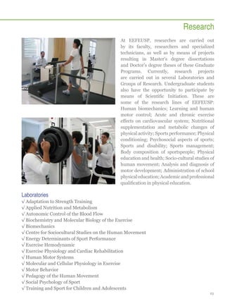 Research
At EEFEUSP, researches are carried out
by its faculty, researchers and specialized
technicians, as well as by means of projects
resulting in Master’s degree dissertations
and Doctor’s degree theses of these Graduate
Programs. Currently, research projects
are carried out in several Laboratories and
Groups of Research. Undergraduate students
also have the opportunity to participate by
means of Scientific Initiation. These are
some of the research lines of EEFEUSP:
Human biomechanics; Learning and human
motor control; Acute and chronic exercise
effects on cardiovascular system; Nutritional
supplementation and metabolic changes of
physical activity; Sports performance; Physical
conditioning; Psychosocial aspects of sports;
Sports and disability; Sports management;
Body composition of sportspeople; Physical
education and health; Socio-cultural studies of
human movement; Analysis and diagnosis of
motor development; Administration of school
physical education; Academic and professional
qualification in physical education.

Laboratories
√√Adaptation to Strength Training
√√Applied Nutrition and Metabolism
√√Autonomic Control of the Blood Flow
√√Biochemistry and Molecular Biology of the Exercise
√√Biomechanics
√√Centre for Sociocultural Studies on the Human Movement
√√Energy Determinants of Sport Performance
√√Exercise Hemodynamic
√√Exercise Physiology and Cardiac Rehabilitation
√√Human Motor Systems
√√Molecular and Cellular Physiology in Exercise
√√Motor Behavior
√√Pedagogy of the Human Movement
√√Social Psychology of Sport
√√Training and Sport for Children and Adolescents
23

 