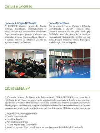 Cultura e Extensão

Cursos de Educação Continuada

Cursos Comunitários

A EEFEUSP oferece cursos de difusão
cultural, atualização, aperfeiçoamento e
especialização, sob responsabilidade de seus
Departamentos, para pessoas graduadas que
atuam nas áreas de Educação Física e Esporte
e demais campos de interesse visando ao
aprimoramento profissional.

Por meio do Serviço de Cultura e Extensão
Universitária, a EEFEUSP oferece vários
cursos à comunidade em geral tendo por
finalidade, além da prestação de serviços,
proporcionar treinamento prático ao seu
corpo discente e servir de campo de pesquisa
em Educação Física e Esporte.

CICInt EEFEUSP
A Comissão Interna de Cooperação Internacional (CICInt-EEFEUSP) tem como tarefa
coordenar as atividades de cooperação internacional; assessorar a Diretoria nas questões
pertinentes às relações internacionais; subsidiar a formalização de convênios; realizar processos
de seleção para candidatos ao programa de mobilidade estudantil; orientar alunos e professores
interessados em atividades acadêmicas no exterior. Integram a CICInt os seguintes membros:
√√Paulo Rizzo Ramires (presidente)
√√Camila Torriani-Pasin
√√Hamilton Roschel
√√Patricia Chackur Brum
√√Márcia Regina de Sá (secretária)
√√Avani Marques da Silva (atendimento sobre o Programa de Mobilidade Estudantil)
24

 