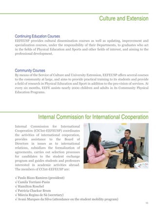 Culture and Extension
Continuing Education Courses
EEFEUSP provides cultural dissemination courses as well as updating, improvement and
specialization courses, under the responsibility of their Departments, to graduates who act
in the fields of Physical Education and Sports and other fields of interest, and aiming to the
professional development.

Community Courses
By means of the Service of Culture and University Extension, EEFEUSP offers several courses
to the community at large, and aims to provide practical training to its students and provide
a field of research in Physical Education and Sport in addition to the pro-vision of services. At
every six months, EEFE assists nearly 2000 children and adults in its Community Physical
Education Programs.

Internal Commission for International Cooperation
Internal Commission for International
Cooperation (CICInt-EEFEUSP) coordinates
the activities of international cooperation,
provides assistance to the Board of
Directors in issues as to international
relations, subsidizes the formalization of
agreements, carries out selection processes
for candidates to the student exchange
program and guides students and professors
interested in academic activities abroad.
The members of CCInt-EEFEUSP are:
√√Paulo Rizzo Ramires (president)
√√Camila Torriani-Pasin
√√Hamilton Roschel
√√Patricia Chackur Brum
√√Márcia Regina de Sá (secretary)
√√Avani Marques da Silva (attendance on the student mobility program)
25

 