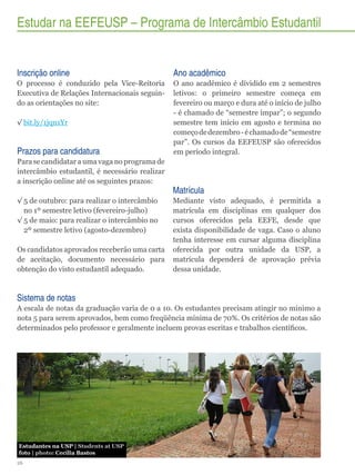 Estudar na EEFEUSP – Programa de Intercâmbio Estudantil

Inscrição online

Ano acadêmico

O processo é conduzido pela Vice-Reitoria
Executiva de Relações Internacionais seguindo as orientações no site:

O ano acadêmico é dividido em 2 semestres
letivos: o primeiro semestre começa em
fevereiro ou março e dura até o início de julho
- é chamado de “semestre ímpar”; o segundo
semestre tem início em agosto e termina no
começo de dezembro - é chamado de “semestre
par”. Os cursos da EEFEUSP são oferecidos
em período integral.

√√bit.ly/1jqn1Yr

Prazos para candidatura
Para se candidatar a uma vaga no programa de
intercâmbio estudantil, é necessário realizar
a inscrição online até os seguintes prazos:
√√5 de outubro: para realizar o intercâmbio
no 1º semestre letivo (fevereiro-julho)
√√5 de maio: para realizar o intercâmbio no
2º semestre letivo (agosto-dezembro)
Os candidatos aprovados receberão uma carta
de aceitação, documento necessário para
obtenção do visto estudantil adequado.

Matrícula
Mediante visto adequado, é permitida a
matrícula em disciplinas em qualquer dos
cursos oferecidos pela EEFE, desde que
exista disponibilidade de vaga. Caso o aluno
tenha interesse em cursar alguma disciplina
oferecida por outra unidade da USP, a
matrícula dependerá de aprovação prévia
dessa unidade.

Sistema de notas
A escala de notas da graduação varia de 0 a 10. Os estudantes precisam atingir no mínimo a
nota 5 para serem aprovados, bem como freqüência mínima de 70%. Os critérios de notas são
determinados pelo professor e geralmente incluem provas escritas e trabalhos científicos.

Estudantes na USP | Students at USP
foto | photo: Cecília Bastos
26

 