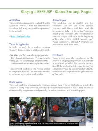 Studying at EEFEUSP - Student Exchange Program
Application

Academic year

The application proccess is conducted by the
Executive Provost Office for International
Relations, following the guidelines presented
in the website:

The academic year is divided into two
semesters: the first one starts between
February and March and lasts until the
beginning of July – it is entitled “semestre
ímpar” [“odd semester”].The second semester
starts in August and ends in the beginning
of December – it is entitled “semestre par”
[“even semester”]. EEFEUSP programs are
provided on a full-time basis.

√√http://bit.ly/1dCzhgr

Terms for application
In order to apply for a student exchange
vacancy, it is necessary to apply online until:
√√October 5th: for the exchange program in
the 1st academic semester (February-July);
√√May 5th: for the exchange program in the
2nd academic semester (August-December)
The approved candidates will receive a letter
of acceptance, which is the document required
to obtain an appropriate student visa.

Enrollment
Upon proper visa, ehe enrollment for the
courses of any program provided by EEFEUSP
is permitted, provided that there is vacancy.
Should the student be interested in studying
a course provided by another unit of USP, the
enrollment will depend on the prior consent
of that unit.

Grade system
The grade scale for undergraduate programs ranges from 0 to 10. Students are required to
achieve at least 5 to be approved, as well as the minimum attendance of 70%. Grade criteria are
determined by the professor and generally include written tests and scientific papers.

intercambistas em passeio cultural pela USP | exchange students at USP’s Cultural Ride
foto | photo: Cecília Bastos
27

 