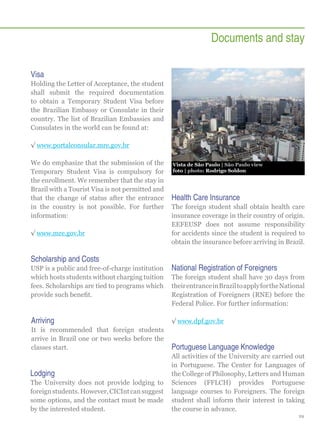 Documents and stay
Visa
Holding the Letter of Acceptance, the student
shall submit the required documentation
to obtain a Temporary Student Visa before
the Brazilian Embassy or Consulate in their
country. The list of Brazilian Embassies and
Consulates in the world can be found at:
√√www.portalconsular.mre.gov.br
We do emphasize that the submission of the
Temporary Student Visa is compulsory for
the enrollment. We remember that the stay in
Brazil with a Tourist Visa is not permitted and
that the change of status after the entrance
in the country is not possible. For further
information:
√√www.mre.gov.br

Scholarship and Costs

Vista de São Paulo | São Paulo view
foto | photo: Rodrigo Soldon

Health Care Insurance
The foreign student shall obtain health care
insurance coverage in their country of origin.
EEFEUSP does not assume responsibility
for accidents since the student is required to
obtain the insurance before arriving in Brazil.

USP is a public and free-of-charge institution
which hosts students without charging tuition
fees. Scholarships are tied to programs which
provide such benefit.

National Registration of Foreigners

Arriving

√√www.dpf.gov.br

It is recommended that foreign students
arrive in Brazil one or two weeks before the
classes start.

Portuguese Language Knowledge

Lodging
The University does not provide lodging to
foreign students. However, CICInt can suggest
some options, and the contact must be made
by the interested student.

The foreign student shall have 30 days from
their entrance in Brazil to apply for the National
Registration of Foreigners (RNE) before the
Federal Police. For further information:

All activities of the University are carried out
in Portuguese. The Center for Languages of
the College of Philosophy, Letters and Human
Sciences (FFLCH) provides Portuguese
language courses to Foreigners. The foreign
student shall inform their interest in taking
the course in advance.
29

 