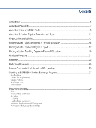 Contents
About Brazil��������������������������������������������������������������������������������������������������������������������������5
About São Paulo City�����������������������������������������������������������������������������������������������������������7
About the University of São Paulo����������������������������������������������������������������������������������������9
About the School of Physical Education and Sport������������������������������������������������������������11
Organization and facilities��������������������������������������������������������������������������������������������������13
Undergraduate - Bachelor Degree in Physical Education��������������������������������������������������15
Undergraduate - Bachelor Degree in Sport������������������������������������������������������������������������17
Undergraduate - Teaching Degree in Physical Education��������������������������������������������������19
Graduate Programs������������������������������������������������������������������������������������������������������������21
Research����������������������������������������������������������������������������������������������������������������������������23
Culture and Extension��������������������������������������������������������������������������������������������������������25
Internal Commission for International Cooperation �����������������������������������������������������������25
Studying at EEFEUSP - Student Exchange Program��������������������������������������������������������27
Application
Terms for application
Grade system
Academic year
Enrollment

Documents and stay�����������������������������������������������������������������������������������������������������������29
Visa
Scholarship and Costs
Arriving
Lodging
Health Care Insurance
National Registration of Foreigners
Portuguese Language Knowledge

 