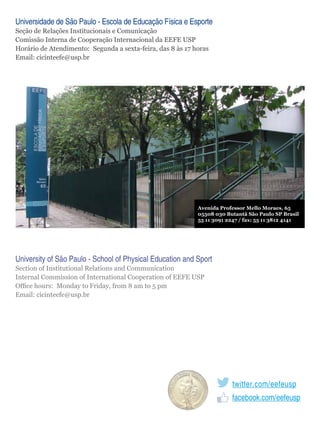 Universidade de São Paulo - Escola de Educação Física e Esporte
Seção de Relações Institucionais e Comunicação
Comissão Interna de Cooperação Internacional da EEFE USP
Horário de Atendimento: Segunda a sexta-feira, das 8 às 17 horas
Email: cicinteefe@usp.br

Avenida Professor Mello Moraes, 65
05508 030 Butantã São Paulo SP Brasil
55 11 3091 2247 / fax: 55 11 3812 4141

University of São Paulo - School of Physical Education and Sport
Section of Institutional Relations and Communication
Internal Commission of International Cooperation of EEFE USP
Office hours: Monday to Friday, from 8 am to 5 pm
Email: cicinteefe@usp.br

twitter.com/eefeusp
facebook.com/eefeusp

 