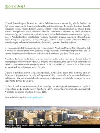 Sobre o Brasil

O Brasil é o maior país da América Latina. Cobrindo quase a metade (47,3%) da América do
Sul, ocupa uma área de 8.547.403,5 km2. É o quinto maior país do mundo depois de Canadá,
Federação Russa, China e Estados Unidos. Exceto por um pequeno número de ilhas, o Brasil
é constituído por uma única e contínua extensão territorial. A extensão do Brasil no sentido
leste-oeste (4.319,4 km) é quase equivalente a sua maior distância no sentido norte-sul (4.394,7
km). O País faz fronteira com Guiana Francesa, Suriname, Guiana, Venezuela e Colômbia, ao
norte; Uruguai e Argentina, ao sul; e Paraguai, Bolívia e Peru, a oeste. O Oceano Atlântico
estende-se por toda costa leste do País, oferecendo 7.367 km de orla marítima.
Os estados estão distribuídos em cinco regiões: Norte, Nordeste, Centro-Oeste, Sudeste e Sul.
A divisão é a mesma desde 1970, quando o espaço brasileiro foi modificado pela última vez. Os
limites das regiões coincidem com as fronteiras dos estados que delas fazem parte.
A mistura de etnias fez do Brasil um país com uma cultura rica e ao mesmo tempo única. A
miscigenação começou entre o índio, o africano e o português, mas logo vieram imigrantes de
todas as partes do mundo: europeus, asiáticos, judeus, árabes. O resultado foi a diversidade
sociocultural que se tornou a marca do país.
O Brasil é república desde 1889. Neste período, o País viveu pouco mais de trinta anos de
democracia (1946-1964 e de 1985 até o presente). Reconquistada após 21 anos de ditadura
militar, em 1985, a democracia brasileira mostra-se vigorosa e consolidada, tornando-se parte
importante da vida de seu povo.
O clima é predominantemente tropical, com algumas variações de acordo com a região. A
temperatura média anual é de 28º C ao Norte e 22º C ao Sul. O português é o idioma nacional.
A unidade monetária brasileira é o Real (R$).
Para mais informações: www.brasil.gov.br

Brasília, no Distrito Federal (Região Centro-Oeste) é a capital do Brasil.	
foto: Uri Rosenheck	
4

 