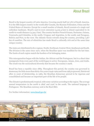About Brazil
Brazil is the largest country of Latin America. Covering nearly half (47.3%) of South America.
It is the fifth largest country in the world after Canada, the Russian Federation, China and the
United States of America. Except for a small number of islands, Brazil consists of a single and
unbroken landmass. Brazil’s east-to-west extension (4,319.4 km) is almost equivalent to its
north-to-south distance (4,394.7 km). The country borders French Guiana, Suriname, Guiana,
Venezuela and Colombia, to the north; Uruguay and Argentina, to the south; and Paraguay,
Bolivia and Peru, to the west. The Atlantic Ocean extends along the country, providing 7,367
km of coastline. The mix of ethnicities has made Brazil a culturally rich and at the same time
unique country.
The states are distributed in five regions: North, Northeast, Central-West, Southeast and South.
The division is the same since 1970, when the Brazilian space was modified for the last time.
The limits of each region match the borders of its belonging states.
This miscegenation began with the Indian, the African and the Portuguese, but in a short time
immigrants from every part of the world began to arrive: Europeans, Asians, Jews, and Arabs.
The result was the sociocultural diversity that became the country’s mark.
Brazil has been a republic since 1889. Throughout this period, the country was governed in
democracy for little more than thirty-five years (1946-1964 and from 1985 to present). Retrieved
after 21 years of dictatorship, in 1985, the Brazilian democracy proved to be vigorous and
consolidated and became an important part of the life of its people.
The climate is predominantly tropical, with some variation according to the region. The average
annual temperature in the north is 28oC and 22oC in the south. The national language is
Portuguese. The Brazilian currency unit is the Real (R$).
For further information: www.brasil.gov.br

Brasília, in the Federal District (Central-West Region), is the capital of Brazil.
photo: Uri Rosenheck
5

 
