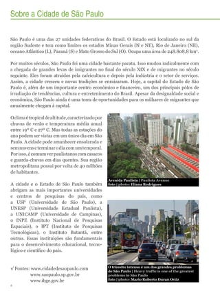Sobre a Cidade de São Paulo
São Paulo é uma das 27 unidades federativas do Brasil. O Estado está localizado no sul da
região Sudeste e tem como limites os estados Minas Gerais (N e NE), Rio de Janeiro (NE),
oceano Atlântico (L), Paraná (S) e Mato Grosso do Sul (O). Ocupa uma área de 248.808,8 km2.
Por muitos séculos, São Paulo foi uma cidade bastante pacata. Isso mudou radicalmente com
a chegada de grandes levas de imigrantes no final do século XIX e de migrantes no século
seguinte. Eles foram atraídos pela cafeicultura e depois pela indústria e o setor de serviços.
Assim, a cidade cresceu e novas tradições se enraizaram. Hoje, a capital do Estado de São
Paulo é, além de um importante centro econômico e financeiro, um dos principais pólos de
irradiação de tendências, cultura e entretenimento do Brasil. Apesar da desigualdade social e
econômica, São Paulo ainda é uma terra de oportunidades para os milhares de migrantes que
anualmente chegam à capital.
O clima é tropical de altitude, caracterizado por
chuvas de verão e temperatura média anual
entre 19º C e 27º C. Mas todas as estações do
ano podem ser vistas em um único dia em São
Paulo. A cidade pode amanhecer ensolarada e
sem nuvens e terminar o dia com um temporal.
Por isso, é comum ver paulistanos com casacos
e guarda-chuvas em dias quentes. Sua região
metropolitana possui por volta de 40 milhões
de habitantes.
A cidade e o Estado de São Paulo também
abrigam as mais importantes universidades
e centros de pesquisas do país, como
a USP (Universidade de São Paulo), a
UNESP (Universidade Estadual Paulista),
a UNICAMP (Universidade de Campinas),
o INPE (Instituto Nacional de Pesquisas
Espaciais), o IPT (Instituto de Pesquisas
Tecnológicas), o Instituto Butantã, entre
outras. Essas instituições são fundamentais
para o desenvolvimento educacional, tecnológico e científico do país.

√√Fontes: www.cidadedesaopaulo.com
	www.saopaulo.sp.gov.br
	www.ibge.gov.br
6

Avenida Paulista | Paulista Avenue
foto | photo: Eliana Rodrigues

O trânsito intenso é um dos grandes problemas
de São Paulo | Heavy traffic is one of the greatest
problems in São Paulo
foto | photo: Mario Roberto Duran Ortiz

 