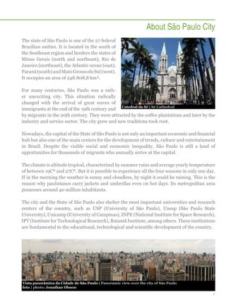 About São Paulo City
The state of São Paulo is one of the 27 federal
Brazilian unities. It is located in the south of
the Southeast region and borders the states of
Minas Gerais (north and northeast), Rio de
Janeiro (northeast), the Atlantic ocean (east),
Paraná (south) and Mato Grosso do Sul (west).
It occupies an area of 248.808,8 km².
For many centuries, São Paulo was a rather unexciting city. This situation radically
changed with the arrival of great waves of
Catedral da Sé | Sé Cathedral
immigrants at the end of the 19th century and
by migrants in the 20th century. They were attracted by the coffee plantations and later by the
industry and service sector. The city grew and new traditions took root.
Nowadays, the capital of the State of São Paulo is not only an important economic and financial
hub but also one of the main centers for the development of trends, culture and entertainment
in Brazil. Despite the visible social and economic inequality, São Paulo is still a land of
opportunities for thousands of migrants who annually arrive at the capital.
The climate is altitude tropical, characterized by summer rains and average yearly temperature
of between 19Cº and 27Cº. But it is possible to experience all the four seasons in only one day.
If in the morning the weather is sunny and cloudless, by night it could be raining. This is the
reason why paulistanos carry jackets and umbrellas even on hot days. Its metropolitan area
possesses around 40 million inhabitants.
The city and the State of São Paulo also shelter the most important universities and research
centers of the country, such as USP (University of São Paulo), Unesp (São Paulo State
University), Unicamp (University of Campinas), INPE (National Institute for Space Research),
IPT (Institute for Technological Research), Butantã Institute, among others. These institutions
are fundamental to the educational, technological and scientific development of the country.

Vista panorâmica da CIdade de São Paulo | Panoramic view over the city of São Paulo
foto | photo: Jonathan Olsson
7

 