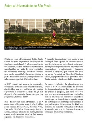 Sobre a Universidade de São Paulo

Avenida Professor Melo Morais | Professor Melo Morais Avenue Foto: | photo: Marcos Santos

Criada em 1934, a Universidade de São Paulo
é uma das mais importantes instituições de
nível superior do Brasil. O talento e dedicação
dos docentes, alunos e funcionários têm sido
reconhecidos por meio de bons resultados
em diferentes rankings mundiais, criados
para medir a qualidade das universidades a
partir de diversos critérios, principalmente os
relacionados à produtividade científica.

A vocação internacional vem desde a sua
fundação, feita a partir da união de escolas
que já existiam e por meio do relevante papel
desempenhado pelas missões de professores
estrangeiros,
principalmente
franceses,
italianos e alemães, que vieram dar aulas
na antiga Faculdade de Filosofia, Ciências e
Letras, cuja posterior divisão gerou boa parte
das faculdades e institutos da Universidade.

A USP possui 249 cursos de graduação,
dedicados a todas as áreas do conhecimento,
distribuídos em 42 unidades de ensino
e pesquisa e oferecidos a mais de 58 mil
alunos. A pós-graduação é composta por 239
programas (dados de 2012).

As novas exigências da globalização têm
levado a USP ao aceleramento do processo
de internacionalização das suas atividades
de ensino e pesquisa, por meio de ações
que têm apresentado excelentes resultados,
como a ampliação do número de docentes e
estudantes em intercâmbio e a performance
da instituição nos rankings mencionados, o
que indica que a Universidade de São Paulo
continua no caminho certo, aliando tradição
à inovação, em prol do desenvolvimento da
sociedade brasileira e do mundo.

Para desenvolver suas atividades, a USP
conta com diferentes campi, distribuídos
pelas cidades de São Paulo, Ribeirão Preto,
Piracicaba, São Carlos, Pirassununga, Bauru e
Lorena, além de unidades de ensino, museus
e centros de pesquisa situados fora desses
espaços e em diferentes municípios.
8

 