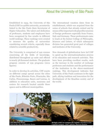 About the University of São Paulo
Established in 1934, the University of São
Paulo (USP) is a public university, an autarchy
linked to the São Paulo State Secretariat of
Higher Education. The talent and dedication
of professors, students and employees have
been recognized by fine results in different
world rankings. These rankings were created
to measure the quality of universities
considering several criteria, especially those
related to scientific productivity.

The international vocation dates from its
establishment, which was acquired from the
union of schools that already existed and by
means of the important role played by missions
of foreign professors especially from France,
Italy and Germany. These professionals came
to teach at the former College of Philosophy,
Sciences and Letters, of which subsequent
division has generated great part of colleges
and institutes of the University.

The University is comprised of 249 courses
concerning all the fields of knowledge,
distributed throughout 42 units and offered
to nearly 58 thousand students. The graduate
program consists of 239 programs (2012
figures)

New demands of globalization have led USP
to speed up the internationalization process
of its education and research activities. This
have been providing excellent results, such
as the increase in the number of exchange
professors and students and the performance
of the institution in the above-mentioned
rankings. This development indicates that
University of São Paulo continues in the right
path, allying tradition and innovation for the
development of the Brazilian society and of
the world.

In order to develop its activities, USP counts
on different campi spread across the cities
of São Paulo, Ribeirão Preto, Piracicaba, São
Carlos, Pirassununga, Bauru and Lorena, in
addition to education units, museums and
centers for research located outside these
spaces and in different municipalities.

USP Ribeirão Preto
USP in the city of Ribeirão Preto

Relógio solar no campus da Capital | Sundial at the
Capital Campus - foto | photo: Marcos Santos
9

 
