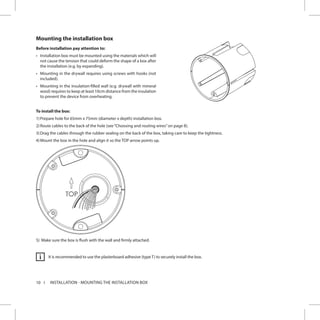 10 INSTALLATION - MOUNTING THE INSTALLATION BOX
Mounting the installation box
Before installation pay attention to:
•	 Installation box must be mounted using the materials which will
not cause the tension that could deform the shape of a box after
the installation (e.g. by expanding).
•	 Mounting in the drywall requires using screws with hooks (not
included).
•	 Mounting in the insulation-filled wall (e.g. drywall with mineral
wool) requires to keep at least 10cm distance from the insulation
to prevent the device from overheating.
To install the box:
1)	Prepare hole for 65mm x 75mm (diameter x depth) installation box.
2)	Route cables to the back of the hole (see“Choosing and routing wires”on page 8).
3)	Drag the cables through the rubber sealing on the back of the box, taking care to keep the tightness.
4)	Mount the box in the hole and align it so the TOP arrow points up.
5)	 Make sure the box is flush with the wall and firmly attached.
It is recommended to use the plasterboard adhesive (type T) to securely install the box.i
 