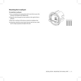 11INSTALLATION - MOUNTING THE IN-WALL PART
Mounting the in-wall part
To install the in-wall part:
1)	Use a screwdriver to unscrew the small screw that secures the
masking cap labelled with FIBARO logo.
2)	Drag the wires through the hole located on the right of the in-
wall part.
3)	Place the in-wall part of the device inside the installation box.
4)	Using three attached screws fasten the part with the box, make
sure it is aligns properly and adjoins the wall.
 