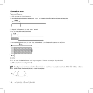 12 INSTALLATION - CONNECTING WIRES
Connecting wires
To connect the wires:
1)	Make sure that no wires are powered.
2)	Remove the outer insulation to expose about 5 cm of the insulated inner wires, taking care not to damage them.
5
3)	Separate and straighten the inner wires if twisted.
4)	Cut the inner wires to 4 cm in length.
4cm
5)	Remove the insulation from the inner wires to leave about 5 mm of exposed metal core on each wire.
4cm
5mm
6)	Put the wires inside the terminals using long-nose pliers or tweezers according to diagrams below.
7)	Make sure all wires are firmly attached.
Should you need to remove a wire from the connector we recommend to use a dedicated tool - WAGO 2059-189 (not included,
shown below) to minimize the risk of connectors damage.i
 