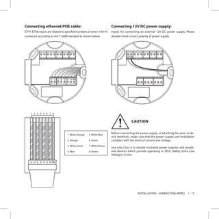 13INSTALLATION - CONNECTING WIRES
Connecting ethernet/POE cable:
ETH1-ETH8 inputs are related to specified numbers of wires in RJ-45
connector according to the T-568B standard as shown below.
Connecting 12V DC power supply:
Inputs for connecting an external 12V DC power supply. Please
double-check correct polarity of power supply.
CAUTION
Before connecting the power supply, or attaching the wires to de-
vice terminals, make sure that the power supply and installation
complies with the limits of current and voltage.
Use only Class II or double insulated power supplies and periph-
eral devices which provide operating in SELV (Safety Extra Low
Voltage) circuits.
o O g B b G br BR
12VGND
!
 