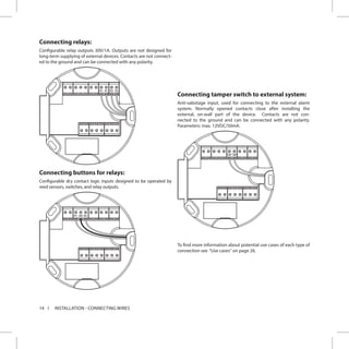 14 INSTALLATION - CONNECTING WIRES
Connecting relays:
Configurable relay outputs 30V/1A. Outputs are not designed for
long-term supplying of external devices. Contacts are not connect-
ed to the ground and can be connected with any polarity.
R2 R2R1 R1
Connecting buttons for relays:
Configurable dry contact logic inputs designed to be operated by
reed sensors, switches, and relay outputs.
N1 GND N2
Connecting tamper switch to external system:
Anti-sabotage input, used for connecting to the external alarm
system. Normally opened contacts close after installing the
external, on-wall part of the device. Contacts are not con-
nected to the ground and can be connected with any polarity.
Parameters: max. 12VDC/50mA.
TMP TMP
To find more information about potential use cases of each type of
connection see “Use cases“ on page 26.
 