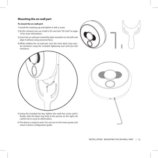 15INSTALLATION - MOUNTING THE ON-WALL PART
Mounting the on-wall part
To mount the on-wall part:
1)	Install the masking cap and tighten it with a screw.
2)	At this moment you can install a SD card (see “SD Card” on page
16 for more information).
3)	Insert the on-wall part (metal flat plate should be on the left) and
align it without using excessive force.
4)	While holding the on-wall part, turn the inner black ring coun-
ter-clockwise using the included tightening tool until you feel
resistance.
5)	Using the included hex key, tighten the small hex screw until it
flushes with the black ring (look at the picture on the right). Be
careful not to cause its deformation.
6)	The device is ready to work.You can turn on the mains power and
move to device configuration guide.
 