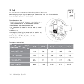 16
SD Card
The device allows for installing the microSD Card for local storage of recordings.
FIBARO Intercom supports up to 128 GB microSDHC and microSDXC cards, Class 10 is recommended.
As for recording time, please refer to below chart.
Inserting a memory card:
1)	Before inserting the microSD Card, please ensure the direction is
correct, otherwise the card and card slot may be damaged!
2)	Open the plastic cover located behind the ring.
3)	Use your finger to pull forward the latch that keeps the SD card
in place.
4)	Lift the latch up.
5)	Place the SD card into the slot with the label side facing up and
the gold contacts toward the slot.
6)	Close the latch and pull it back until you feel a click.
7)	Close the plastic cover.
INSTALLATION - SD CARD
128GB
128 GB
Memory card capacity chart
Storage
Resolution
8 GB 16 GB 32 GB 64 GB 128 GB
1080p (1920 x 1080) 10h 19h 39h 77h 155h
720p (1280 x 720) 17h 35h 69h 139h 277h
576p (720 x 576) 25h 50h 99h 198h 395h
288p (352 x 288) 69h 139h 278h 555h 1110h
 