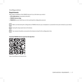 17CONFIGURATION - REQUIREMENTS
Configuration
Requirements
After proper installation of the FIBARO Intercom to run the device you need a:
•	 iOS mobile device connected to the Wi-Fi,
•	 FIBARO Intercom App,
•	 FIBARO ID account (which you can set up during the configuration process).
Make sure that during the configuration of FIBARO Intercom your smartphone is connected to the same network as your device.
During the setup stand close to the device.
Your network should be connected to the Internet at least for the configuration time.
Download FIBARO Intercom app from the App Store
https://www.fibaro.com/intercom/ios
i
i
i
 