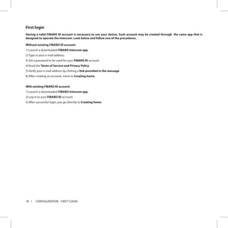 18 CONFIGURATION - FIRST LOGIN
First login
Having a valid FIBARO ID account is necessary to use your device. Such account may be created through the same app that is
designed to operate the Intercom. Look below and follow one of the procedures.
Without existing FIBARO ID account:
1)	Launch a downloaded FIBARO Intercom app.
2)	Type in your e-mail address.
3)	Set a password to be used for your FIBARO ID account.
4)	Read the Terms of Service and Privacy Policy.
5)	Verify your e-mail address by clicking a link provided in the message.
6)	After creating an account, move to Creating home.
With existing FIBARO ID account:
1)	Launch a downloaded FIBARO Intercom app.
2)	Log in to your FIBARO ID account.
3)	After successful login, you go directly to Creating home.
 