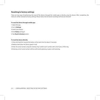 24 CONFIGURATION - RESETTING TO FACTORY SETTINGS
Resetting to factory settings
There are two ways of performing the reset of the device: through the mobile app or directly using the device. After completion, the
Intercom will be restored to factory settings. Please notice that all stored recordings will also be removed!
To reset the device through mobile app:
1)	Open the app.
2)	Go to Settings.
3)	Select your device.
4)	Find Status and tap it.
5)	Tap Reset to factory button.
To reset the device directly:
1)	Press and hold the ring and the button at the same time for about 10 seconds.
2)	Release both when the device glows in red.
3)	Enter the serial number using the rotating ring. Confirm each number with a short press of the ring.
4)	Entering correct serial number will be confirmed by glowing in green and restarting.
 
