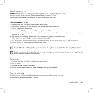 25DOORBELL MODE
Device operation
FIBARO Intercom allows to use rotating ring for entering PIN Codes set during the configuration process.
Correctly entered PIN code may result in authenticating the user and opening the gate.
Anyone who does not have a PIN code may use the button on the front to make a call.
To open the gate using the ring:
1)	Move your hand close to the device - the button will light up in blue.
2)	Rotate the ring to select the first digit of your PIN code - numbers will light up one by one.
3)	Push the ring to confirm selected digit.
4)	Correct entering of the digit will be confirmed by turning off the backlight.
5)	Enter next digits of your PIN code in the same way. If you entered incorrect digit, pull the ring to cancel the entire sequence and start
again from the 1st digit.
6)	After selecting the last, 4th digit, make a single push to open the gate connected to the first relay (R1).
Make a double push to open the gate connected to the second relay (R2).
7)	The PIN code will be verified. In case of successful verification, all diodes will blink green five times and the gate will be opened.
8)	Entering incorrect PIN code will be indicated by two blinks in red.
The default time for which the gate stays opened is 3 seconds. Its length may be adjusted by the admin through the mobile app.
The gate may be opened by using the Bluetooth low energy proximity sensor. In order to do so, move your paired smartphone with
enabled Bluetooth connection close to the device.
To make a call:
1)	Move your hand close to the device - the button will light up in blue.
2)	Press the button.
3)	LED diodes will start flashing - wait for a call.
4)	If no one responds to your call, you will be able to leave your message in the voice mail.
Voice mail functionality:
Enabling the voice mail is indicated by the red button backlight, numbers flashing in red, and a beep.
Maximum length of the voice message is 30 seconds.
i
i
 