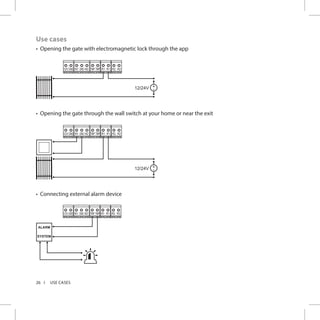 26 USE CASES
Use cases
•	 Opening the gate with electromagnetic lock through the app
R2 R2R1 R112VGND N1 GND N2 TMP TMP
+
-12/24V
•	 Opening the gate through the wall switch at your home or near the exit
R2 R2R1 R112VGND N1 GND N2 TMP TMP
+
-12/24V
•	 Connecting external alarm device
R2 R2R1 R112VGND N1 GND N2 TMP TMP
ALARM
SYSTEM
 