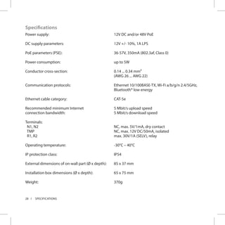 28 SPECIFICATIONS
Specifications
Power supply:
DC supply parameters:
PoE parameters (PSE):
Power consumption:
Conductor cross-section:
Communication protocols:
Ethernet cable category:
Recommended minimum Internet
connection bandwidth:
Terminals:
N1, N2
TMP
R1, R2
Operating temperature:
IP protection class:
External dimensions of on-wall part (Ø x depth):
Installation box dimensions (Ø x depth):
Weight:
12V DC and/or 48V PoE
12V +/- 10%, 1A LPS
36-57V, 350mA (802.3af, Class 0)
up to 5W
0.14 ... 0.34 mm²
(AWG 26 ... AWG 22)
Ethernet 10/100BASE-TX, Wi-Fi a/b/g/n 2.4/5GHz,
Bluetooth® low energy
CAT-5e
5 Mbit/s upload speed
5 Mbit/s download speed
NC, max. 5V/1mA, dry contact
NC, max. 12V DC/50mA, isolated
max. 30V/1A (SELV), relay
-30°C – 40°C
IP54
85 x 37 mm
65 x 75 mm
370g
 