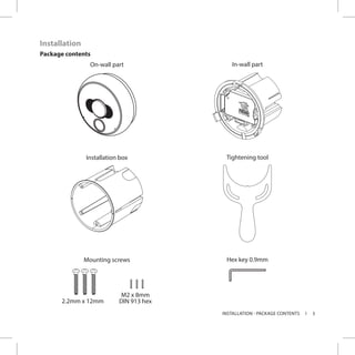 5INSTALLATION - PACKAGE CONTENTS
On-wall part In-wall part
Installation box Tightening tool
Mounting screws Hex key 0.9mm
2.2mm x 12mm
M2 x 8mm
DIN 913 hex
Installation
Package contents
 