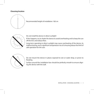 7INSTALLATION - CHOOSING LOCATION
Choosing location
Recommended height of installation: 160 cm
Do not install the device in direct sunlight!
If this happens, try to shade the device to avoid overheating and to keep the sun
off the lens and reduce flare.
Long-term operating in direct sunlight may cause overheating of the device, its
malfunctioning, and a significant temperature rise of a housing above the limit of
safe operation for the user.
Do not mount the device in places exposed to rain or water drop, or prone to
flooding.
Surface around the installation box should be perfectly smooth to ensure align-
ing the device with the wall.
 