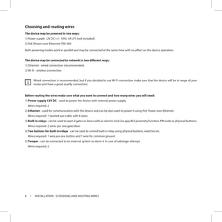 8 INSTALLATION - CHOOSING AND ROUTING WIRES
Choosing and routing wires
The device may be powered in two ways:
1)	Power supply 12V DC (+/- 10%) 1A LPS (not included)
2)	PoE (Power over Ethernet) PSE 48V
Both powering modes work in parallel and may be connected at the same time with no effect on the device operation.
The device may be connected to network in two different ways:
1)	Ethernet - wired connection (recommended)
2)	Wi-Fi - wireless connection
Wired connection is recommended, but if you decided to use Wi-Fi connection make sure that the device will be in range of your
router and have a good quality connection.
Before routing the wires make sure what you want to connect and how many wires you will need:
1) Power supply 12V DC - used to power the device with external power supply.
Wires required: 2
2) Ethernet - used for communication with the device and can be also used to power it using PoE Power over Ethernet.
Wires required: 1 twisted pair cable with 8 wires
3) Built-in relays - can be used to open 2 gates or doors with an electric lock (via app, BLE proximity function, PIN code or physical buttons).
Wires required: 2 wires per one gate/door
4) Two buttons for built-in relays - can be used to control built-in relay using physical buttons, switches etc.
Wires required: 1 wire per one button and 1 wire for common ground
5) Tamper - can be connected to an external system to alarm it in case of sabotage attempt.
Wires required: 2
i
 
