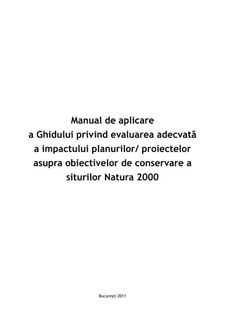 Manual de aplicare
a Ghidului privind evaluarea adecvată
 a impactului planurilor/ proiectelor
 asupra obiectivelor de conservare a
        siturilor Natura 2000




               Bucureşti 2011
 