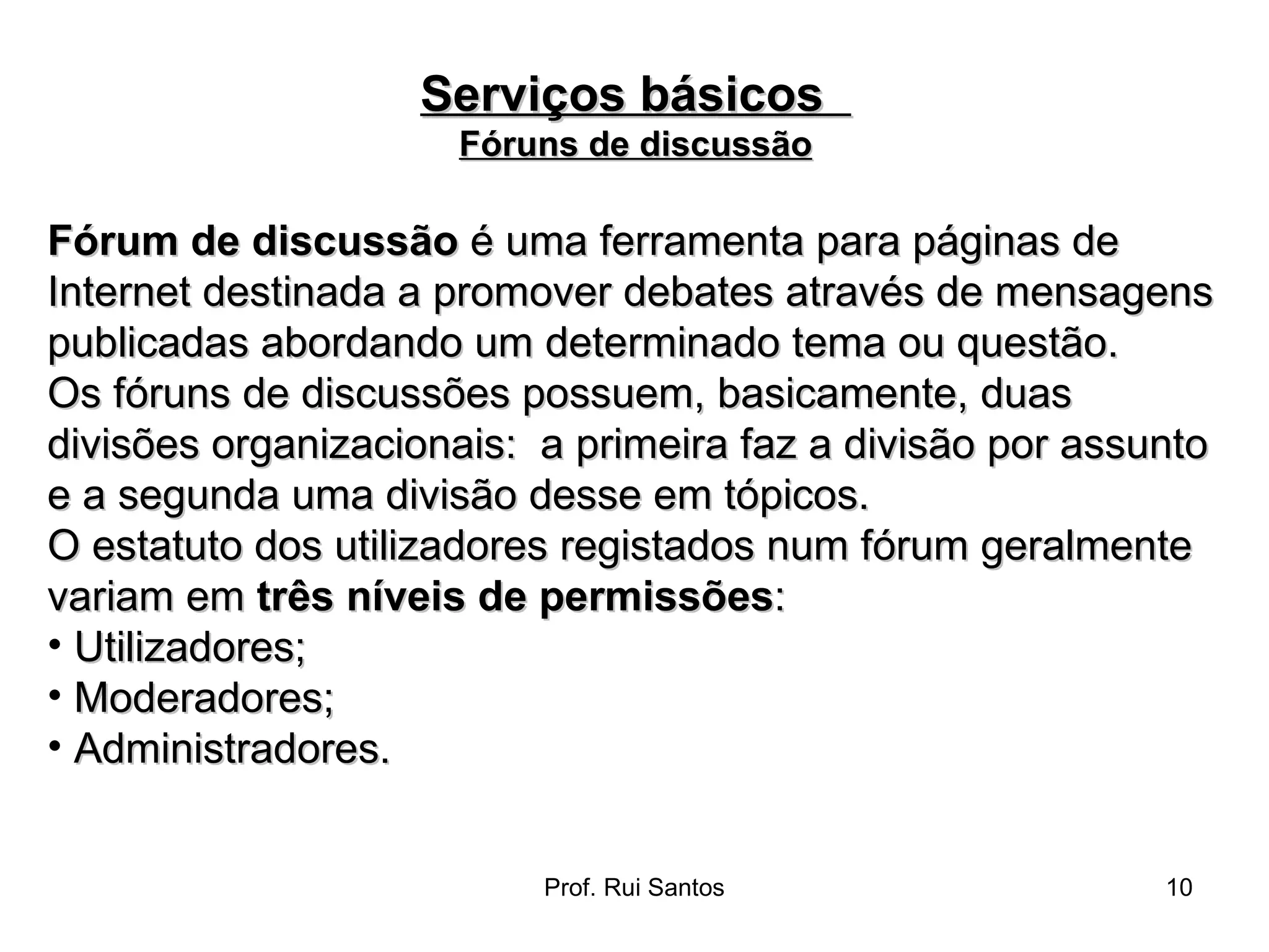 Fórum de discussão  é uma ferramenta para páginas de Internet destinada a promover debates através de mensagens publicadas abordando um determinado tema ou questão. Os fóruns de discussões possuem, basicamente, duas divisões organizacionais:  a primeira faz a divisão por assunto e a segunda uma divisão desse em tópicos. O estatuto dos utilizadores registados num fórum geralmente variam em  três níveis de permissões : Utilizadores;  Moderadores;  Administradores.  Serviços básicos  Fóruns de discussão 