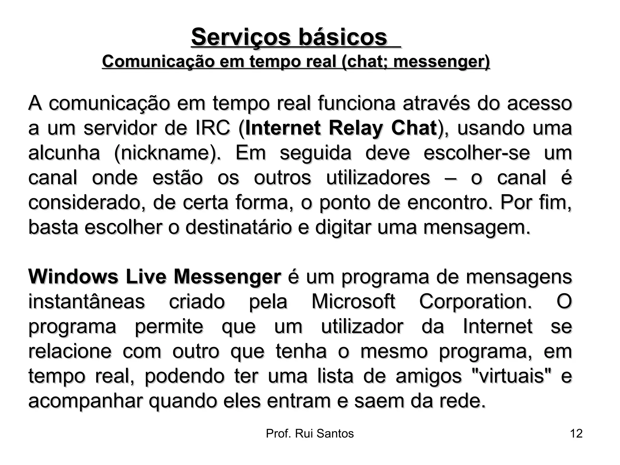 A comunicação em tempo real funciona através do acesso a um servidor de IRC ( Internet Relay Chat ), usando uma alcunha (nickname). Em seguida deve escolher-se um canal onde estão os outros utilizadores – o canal é considerado, de certa forma, o ponto de encontro. Por fim, basta escolher o destinatário e digitar uma mensagem. Windows Live Messenger  é um programa de mensagens instantâneas criado pela Microsoft Corporation. O programa permite que um utilizador da Internet se relacione com outro que tenha o mesmo programa, em tempo real, podendo ter uma lista de amigos "virtuais" e acompanhar quando eles entram e saem da rede. Serviços básicos  Comunicação em tempo real (chat; messenger) 
