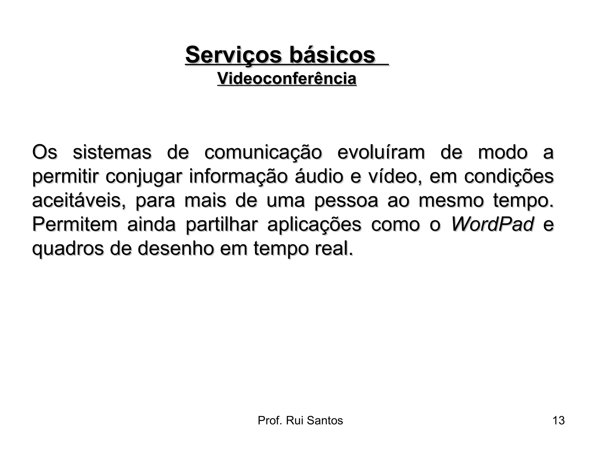 Os sistemas de comunicação evoluíram de modo a permitir conjugar informação áudio e vídeo, em condições aceitáveis, para mais de uma pessoa ao mesmo tempo. Permitem ainda partilhar aplicações como o  WordPad  e quadros de desenho em tempo real. Serviços básicos  Videoconferência 
