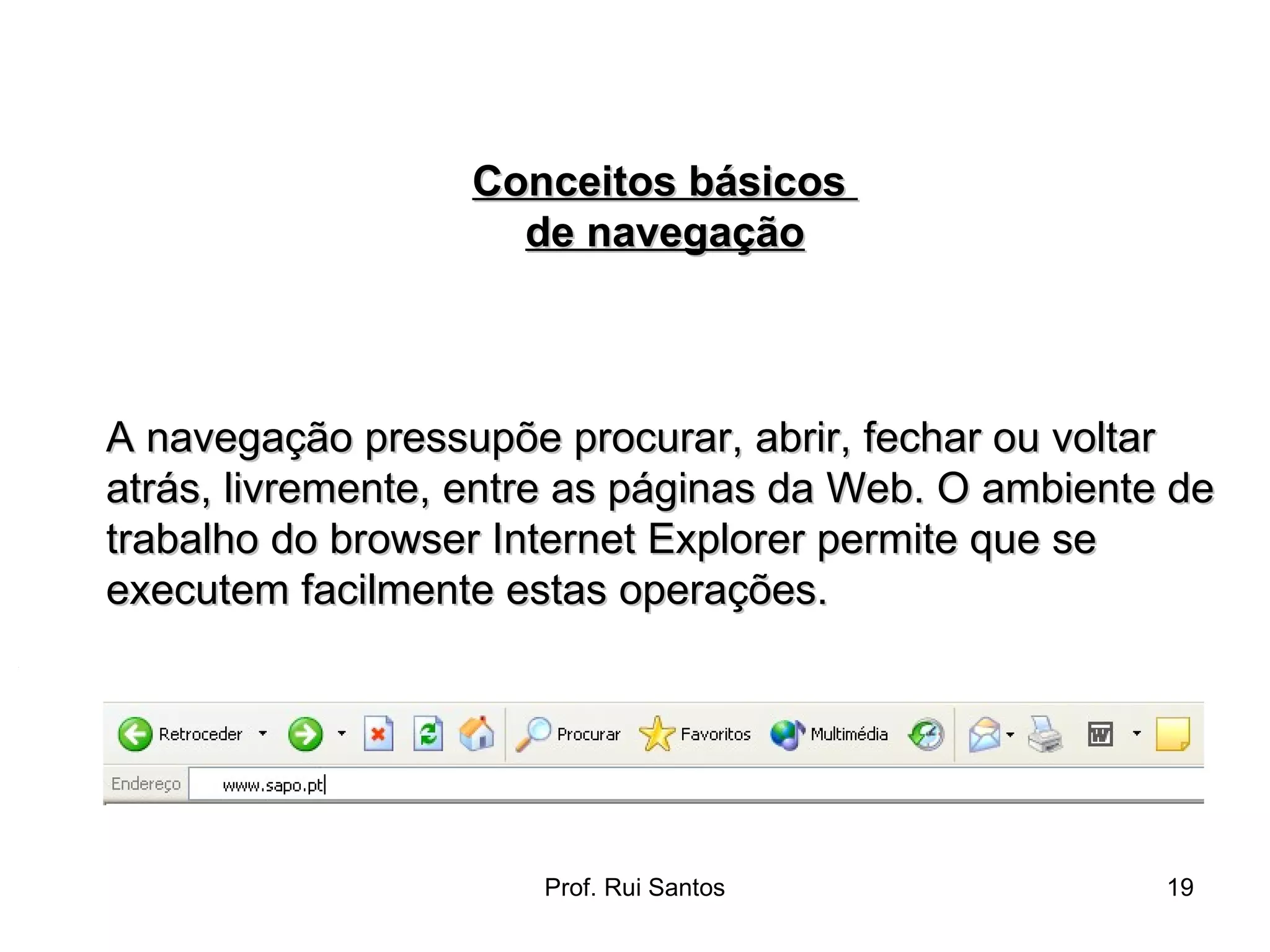 A navegação pressupõe procurar, abrir, fechar ou voltar atrás, livremente, entre as páginas da Web. O ambiente de trabalho do browser Internet Explorer permite que se executem facilmente estas operações. Conceitos básicos  de navegação 