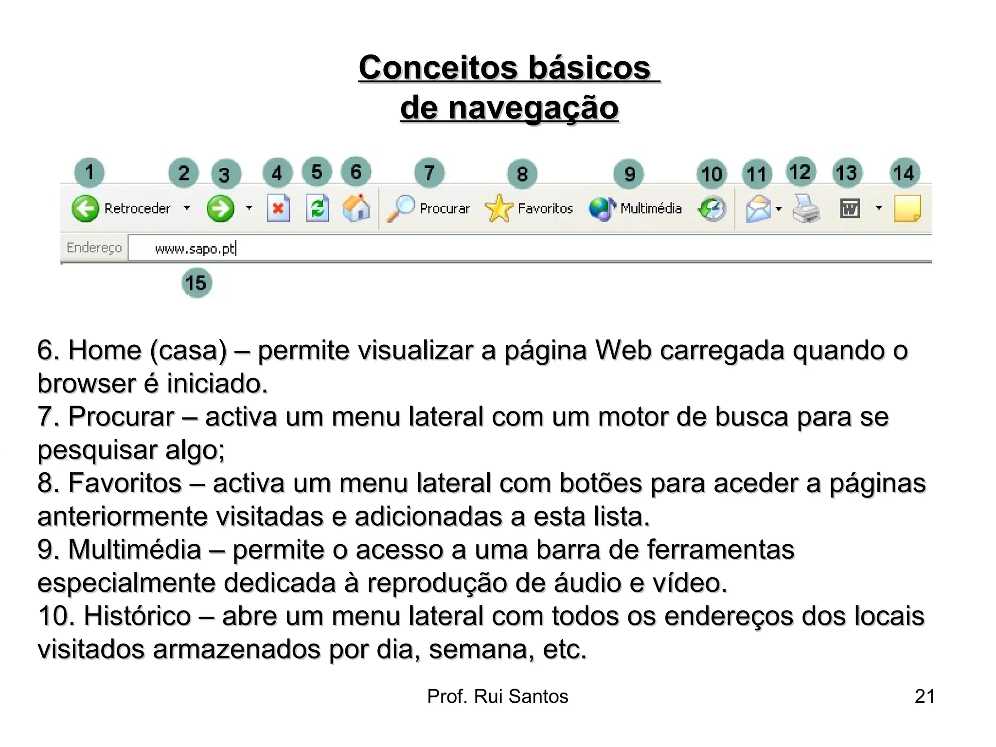 6. Home (casa) – permite visualizar a página Web carregada quando o browser é iniciado.  7. Procurar – activa um menu lateral com um motor de busca para se pesquisar algo;  8. Favoritos – activa um menu lateral com botões para aceder a páginas anteriormente visitadas e adicionadas a esta lista.  9. Multimédia – permite o acesso a uma barra de ferramentas especialmente dedicada à reprodução de áudio e vídeo.  10. Histórico – abre um menu lateral com todos os endereços dos locais visitados armazenados por dia, semana, etc.  Conceitos básicos  de navegação 
