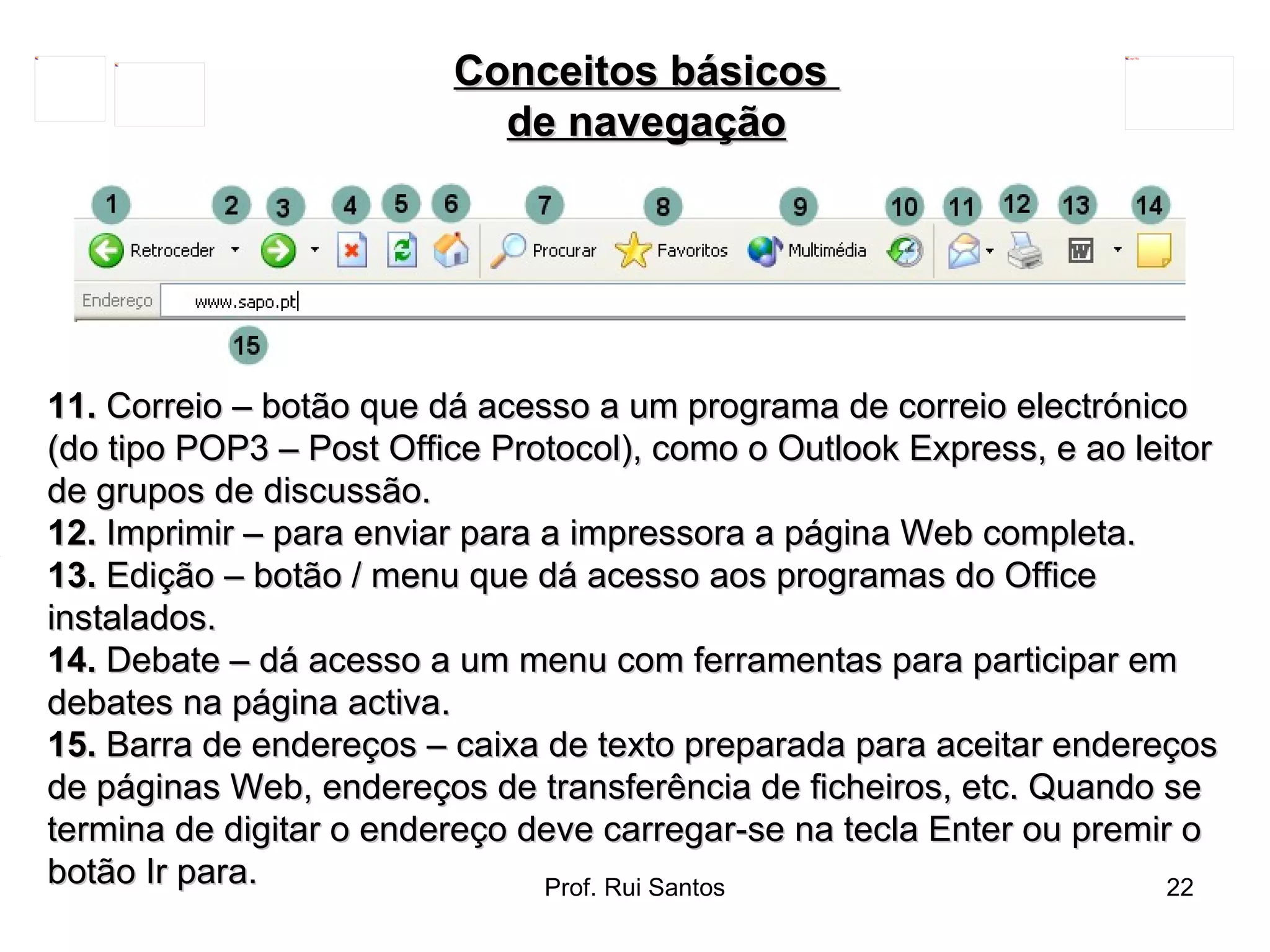 11.  Correio – botão que dá acesso a um programa de correio electrónico (do tipo POP3 – Post Office Protocol), como o Outlook Express, e ao leitor de grupos de discussão.  12.  Imprimir – para enviar para a impressora a página Web completa.  13.  Edição – botão / menu que dá acesso aos programas do Office instalados.  14.  Debate – dá acesso a um menu com ferramentas para participar em debates na página activa.  15.  Barra de endereços – caixa de texto preparada para aceitar endereços de páginas Web, endereços de transferência de ficheiros, etc. Quando se termina de digitar o endereço deve carregar-se na tecla Enter ou premir o botão Ir para. Conceitos básicos  de navegação 