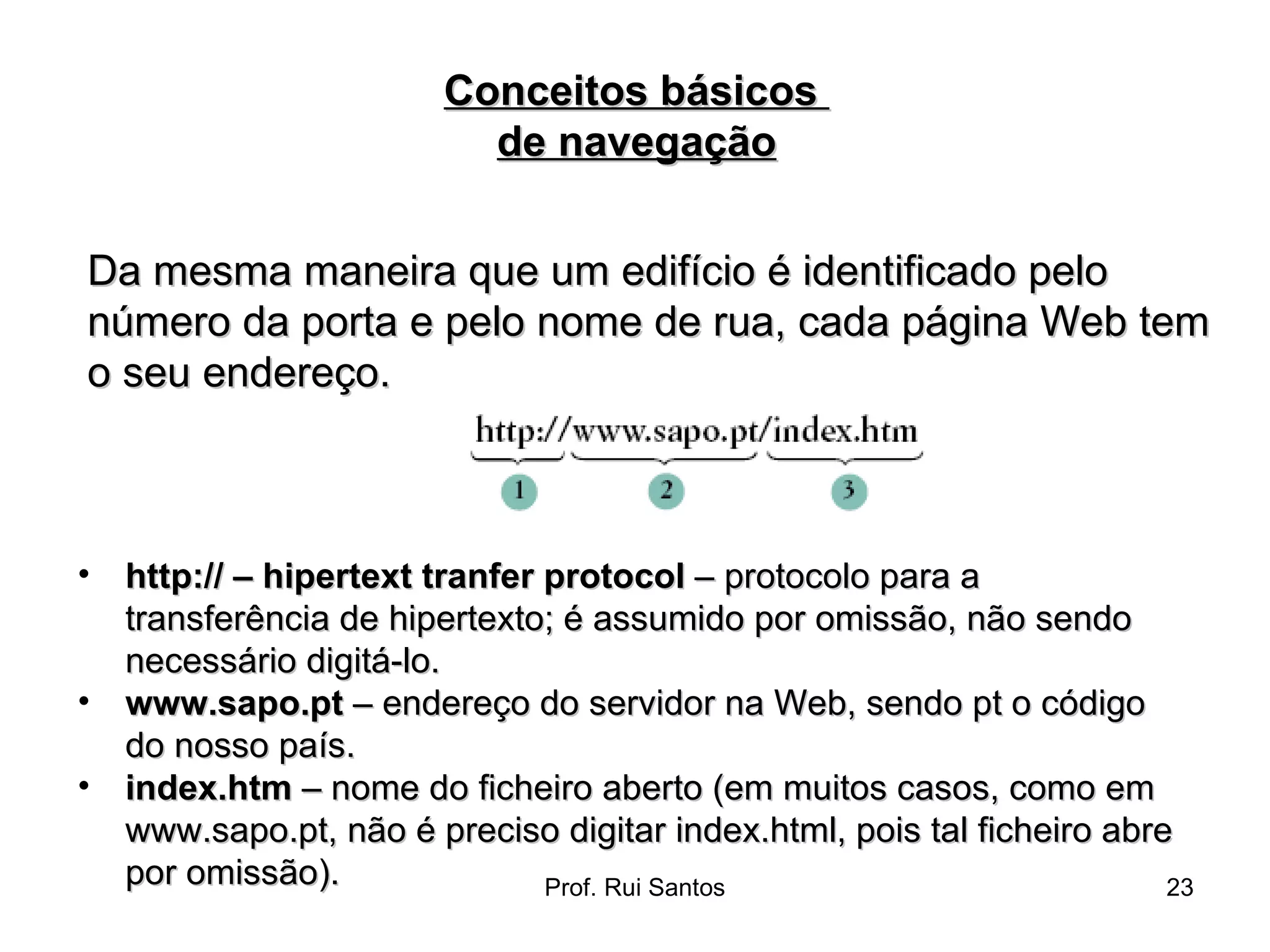 Da mesma maneira que um edifício é identificado pelo número da porta e pelo nome de rua, cada página Web tem o seu endereço. Conceitos básicos  de navegação http:// – hipertext tranfer protocol  – protocolo para a transferência de hipertexto; é assumido por omissão, não sendo necessário digitá-lo.  www.sapo.pt  – endereço do servidor na Web, sendo pt o código do nosso país.  index.htm  – nome do ficheiro aberto (em muitos casos, como em www.sapo.pt, não é preciso digitar index.html, pois tal ficheiro abre por omissão). 
