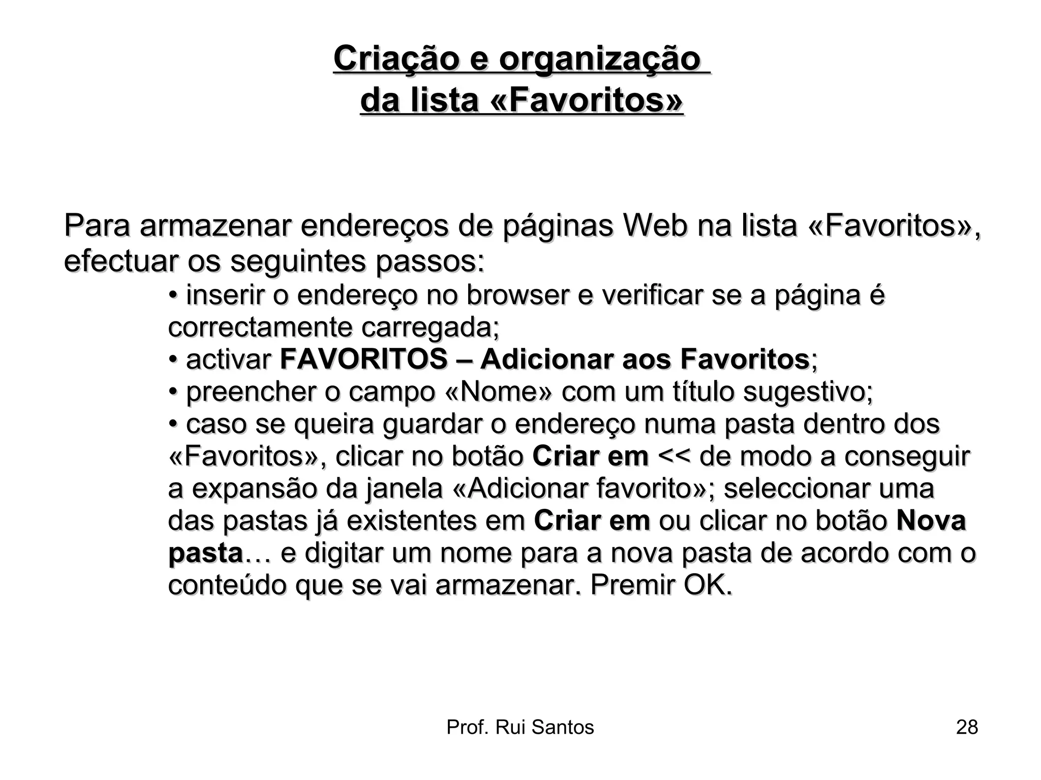 Para armazenar endereços de páginas Web na lista «Favoritos», efectuar os seguintes passos:  •  inserir o endereço no browser e verificar se a página é correctamente carregada;  •  activar  FAVORITOS – Adicionar aos Favoritos ;  •  preencher o campo «Nome» com um título sugestivo;  •  caso se queira guardar o endereço numa pasta dentro dos «Favoritos», clicar no botão  Criar em  << de modo a conseguir a expansão da janela «Adicionar favorito»; seleccionar uma das pastas já existentes em  Criar em  ou clicar no botão  Nova pasta … e digitar um nome para a nova pasta de acordo com o conteúdo que se vai armazenar. Premir OK. Criação e organização  da lista «Favoritos» 
