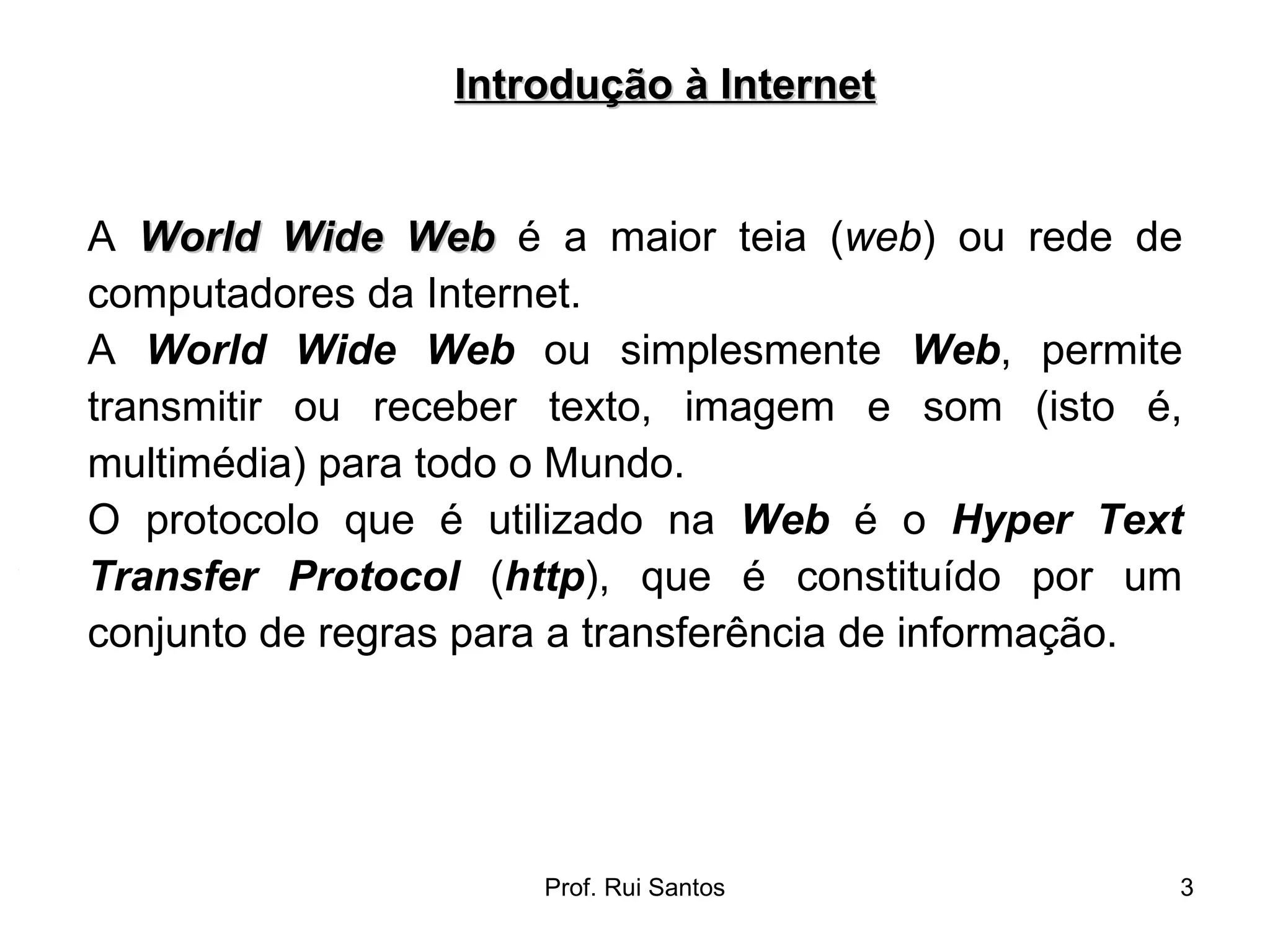 A  World Wide Web  é a maior teia ( web ) ou rede de computadores da Internet.  A  World Wide Web  ou simplesmente  Web , permite transmitir ou receber texto, imagem e som (isto é, multimédia) para todo o Mundo.  O protocolo que é utilizado na  Web  é o  Hyper Text Transfer Protocol  ( http ), que é constituído por um conjunto de regras para a transferência de informação. Introdução à Internet 